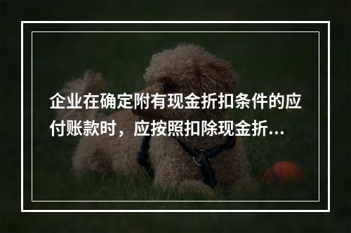 企业在确定附有现金折扣条件的应付账款时，应按照扣除现金折扣后