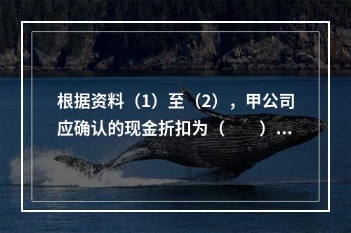 根据资料（1）至（2），甲公司应确认的现金折扣为（　　）元。