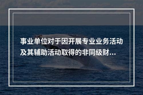 事业单位对于因开展专业业务活动及其辅助活动取得的非同级财政拨