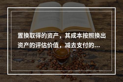 置换取得的资产，其成本按照换出资产的评估价值，减去支付的补价