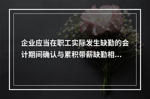 企业应当在职工实际发生缺勤的会计期间确认与累积带薪缺勤相关的