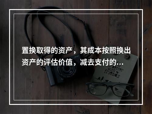 置换取得的资产，其成本按照换出资产的评估价值，减去支付的补价