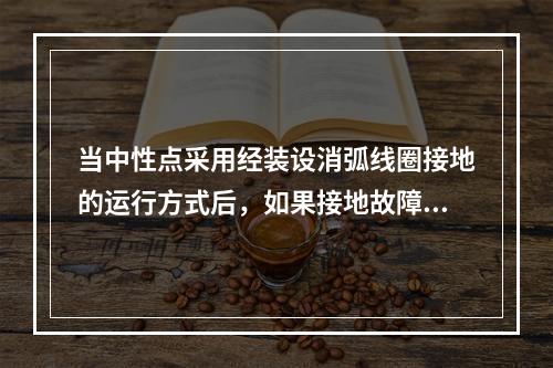 当中性点采用经装设消弧线圈接地的运行方式后，如果接地故障时所