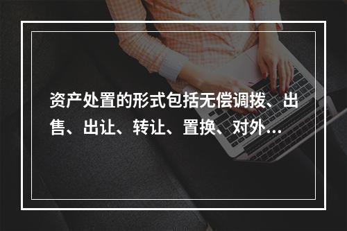 资产处置的形式包括无偿调拨、出售、出让、转让、置换、对外捐赠