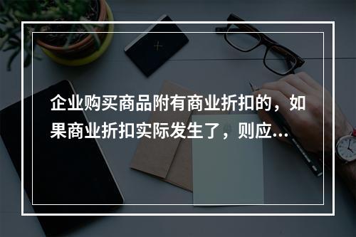 企业购买商品附有商业折扣的，如果商业折扣实际发生了，则应按扣