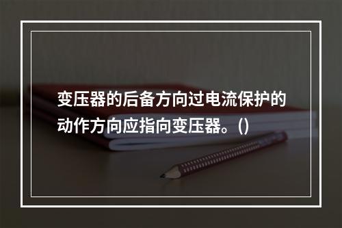 变压器的后备方向过电流保护的动作方向应指向变压器。()