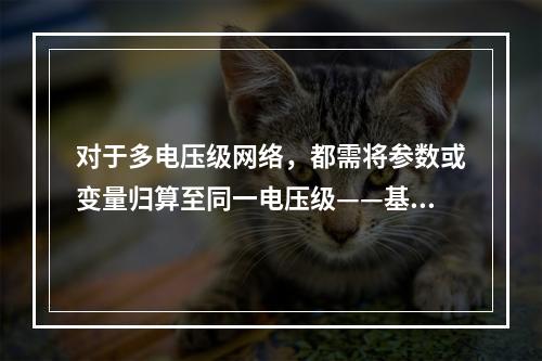 对于多电压级网络，都需将参数或变量归算至同一电压级——基本级