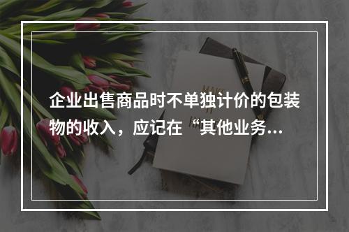 企业出售商品时不单独计价的包装物的收入，应记在“其他业务收入