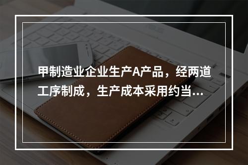 甲制造业企业生产A产品，经两道工序制成，生产成本采用约当产量