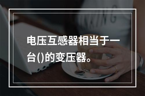 电压互感器相当于一台()的变压器。