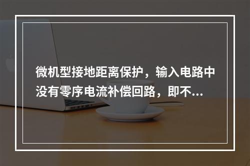 微机型接地距离保护，输入电路中没有零序电流补偿回路，即不需要