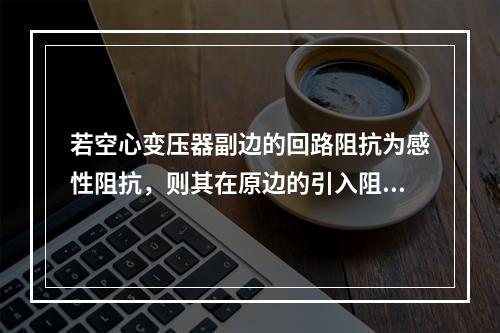 若空心变压器副边的回路阻抗为感性阻抗，则其在原边的引入阻抗的