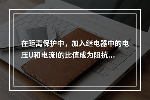 在距离保护中，加入继电器中的电压U和电流I的比值成为阻抗继电