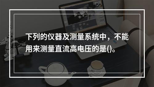 下列的仪器及测量系统中，不能用来测量直流高电压的是()。