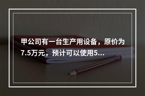 甲公司有一台生产用设备，原价为7.5万元，预计可以使用5年，