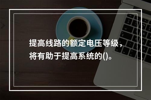 提高线路的额定电压等级，将有助于提高系统的()。