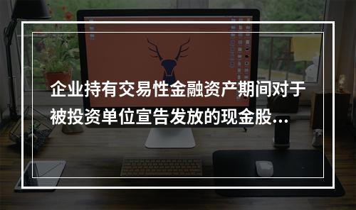 企业持有交易性金融资产期间对于被投资单位宣告发放的现金股利，