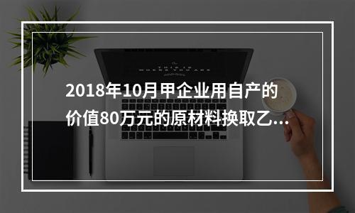 2018年10月甲企业用自产的价值80万元的原材料换取乙企业