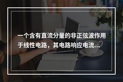 一个含有直流分量的非正弦波作用于线性电路，其电路响应电流中(