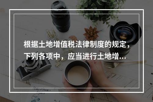 根据土地增值税法律制度的规定，下列各项中，应当进行土地增值税