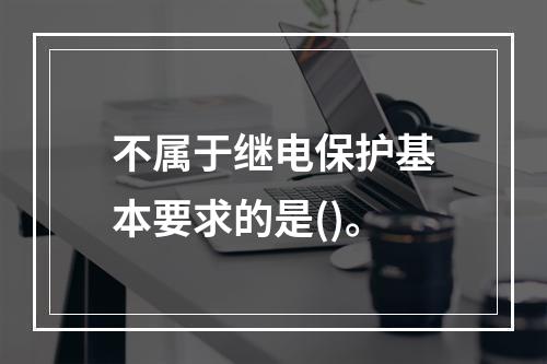 不属于继电保护基本要求的是()。