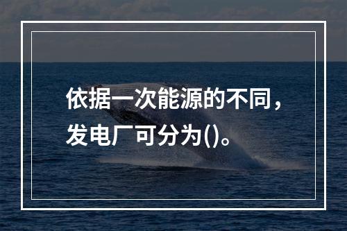 依据一次能源的不同，发电厂可分为()。