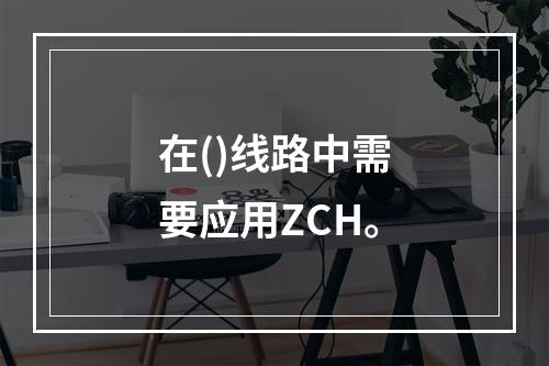 在()线路中需要应用ZCH。