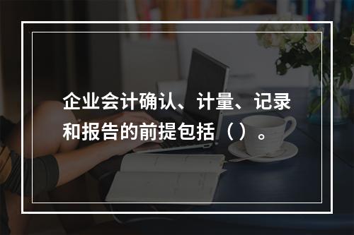 企业会计确认、计量、记录和报告的前提包括（ ）。