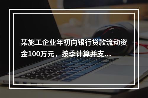 某施工企业年初向银行贷款流动资金100万元，按季计算并支付利