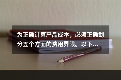 为正确计算产品成本，必须正确划分五个方面的费用界限。以下各项