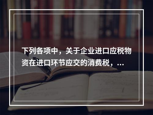 下列各项中，关于企业进口应税物资在进口环节应交的消费税，可能