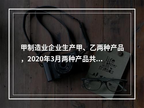 甲制造业企业生产甲、乙两种产品，2020年3月两种产品共同耗