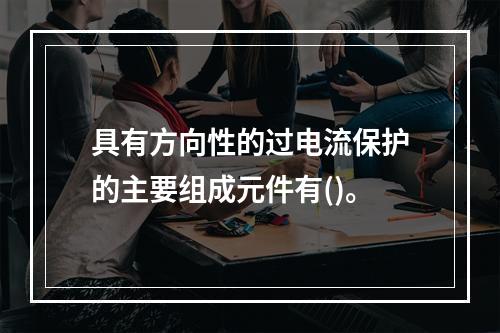 具有方向性的过电流保护的主要组成元件有()。