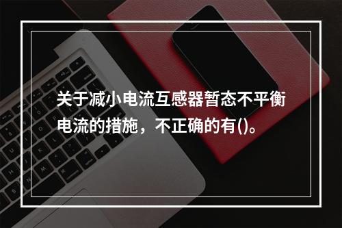 关于减小电流互感器暂态不平衡电流的措施，不正确的有()。