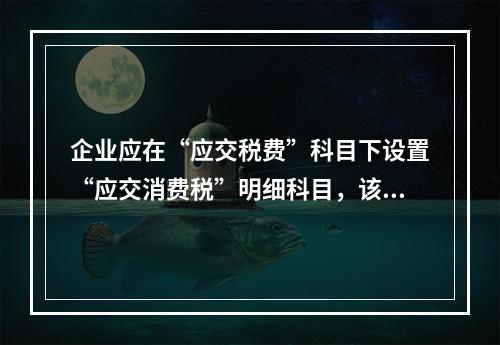 企业应在“应交税费”科目下设置“应交消费税”明细科目，该科目