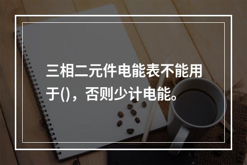 三相二元件电能表不能用于()，否则少计电能。