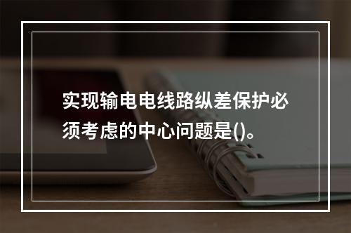 实现输电电线路纵差保护必须考虑的中心问题是()。