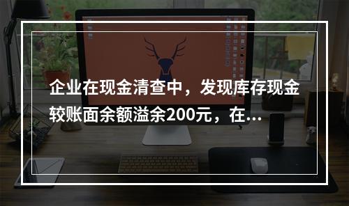 企业在现金清查中，发现库存现金较账面余额溢余200元，在未经