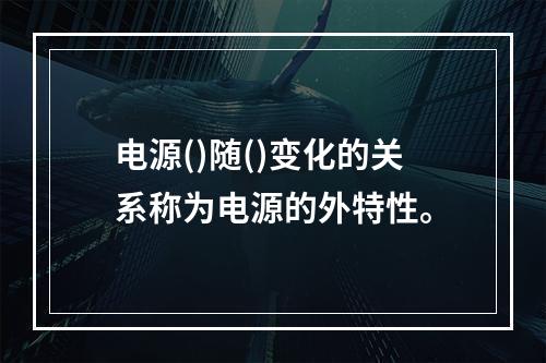 电源()随()变化的关系称为电源的外特性。