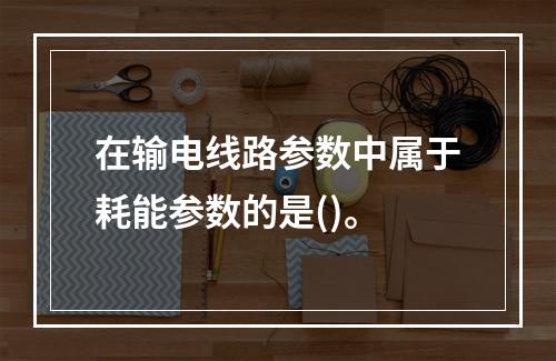 在输电线路参数中属于耗能参数的是()。