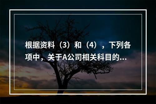 根据资料（3）和（4），下列各项中，关于A公司相关科目的会计