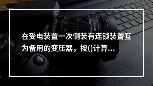 在受电装置一次侧装有连锁装置互为备用的变压器，按()计算其基