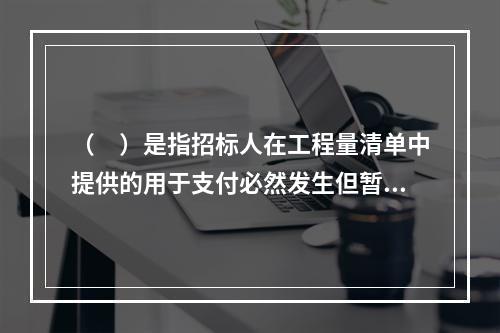 （　）是指招标人在工程量清单中提供的用于支付必然发生但暂时不