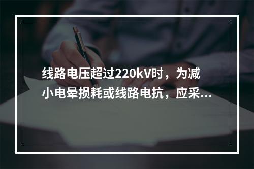 线路电压超过220kV时，为减小电晕损耗或线路电抗，应采用(