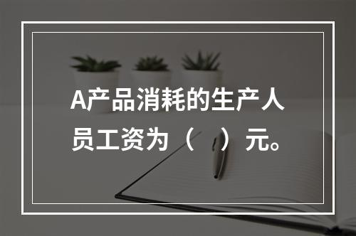 A产品消耗的生产人员工资为（　）元。