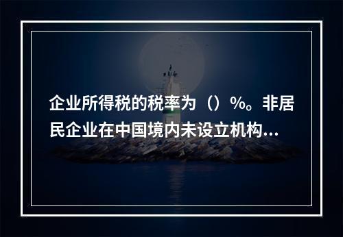 企业所得税的税率为（）%。非居民企业在中国境内未设立机构、场