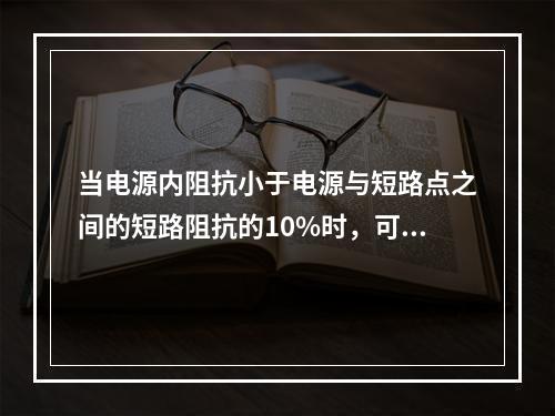 当电源内阻抗小于电源与短路点之间的短路阻抗的10%时，可以视