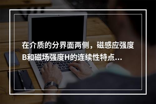 在介质的分界面两侧，磁感应强度B和磁场强度H的连续性特点是(