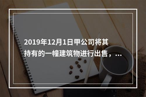 2019年12月1日甲公司将其持有的一幢建筑物进行出售，该建