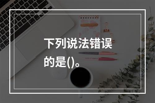 下列说法错误的是()。